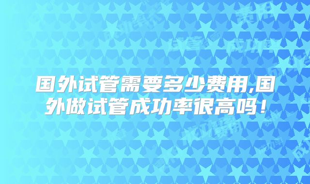 国外试管需要多少费用,国外做试管成功率很高吗！