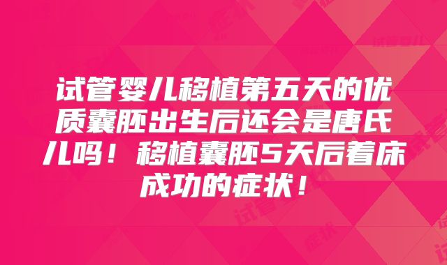 试管婴儿移植第五天的优质囊胚出生后还会是唐氏儿吗!移植囊胚5天后着床成功的症状!