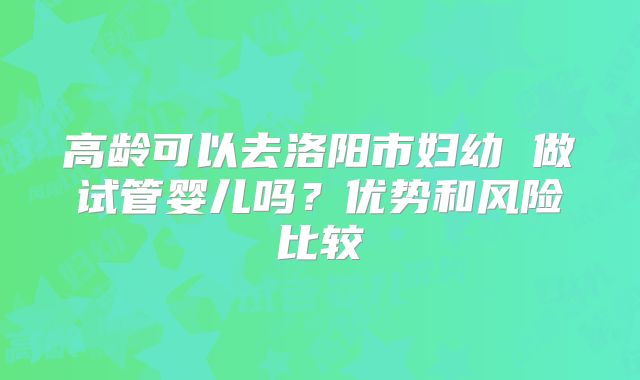 高龄可以去洛阳市妇幼 做试管婴儿吗？优势和风险比较