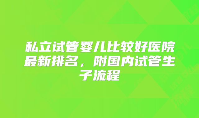 私立试管婴儿比较好医院最新排名,附国内试管生子流程