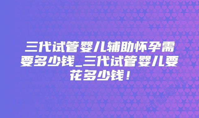三代试管婴儿辅助怀孕需要多少钱_三代试管婴儿要花多少钱！