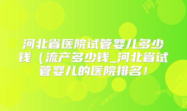 河北省医院试管婴儿多少钱（流产多少钱_河北省试管婴儿的医院排名！