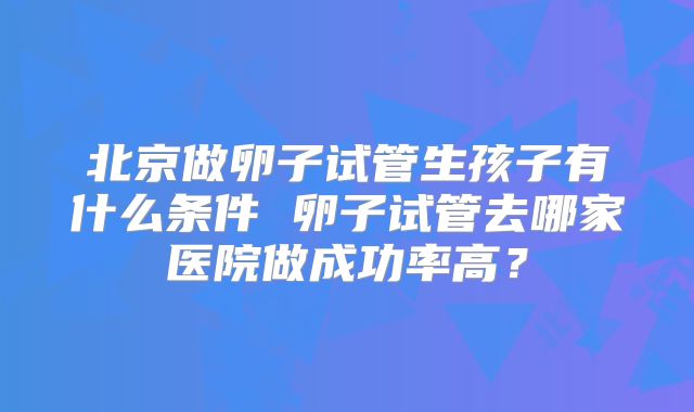 北京做卵子试管生孩子有什么条件 卵子试管去哪家医院做成功率高?