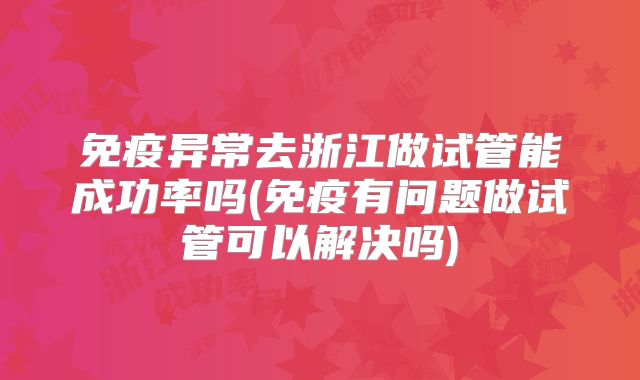 免疫异常去浙江做试管能成功率吗(免疫有问题做试管可以解决吗)