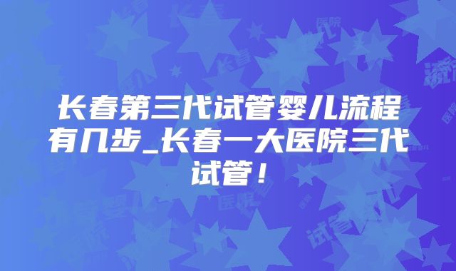 长春第三代试管婴儿流程有几步_长春一大医院三代试管！