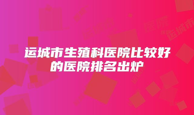 运城市生殖科医院比较好的医院排名出炉