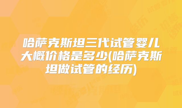哈萨克斯坦三代试管婴儿大概价格是多少(哈萨克斯坦做试管的经历)