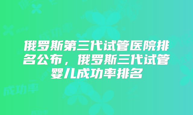 俄罗斯第三代试管医院排名公布，俄罗斯三代试管婴儿成功率排名
