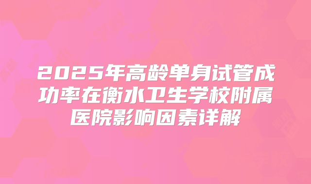 2025年高龄单身试管成功率在衡水卫生学校附属医院影响因素详解