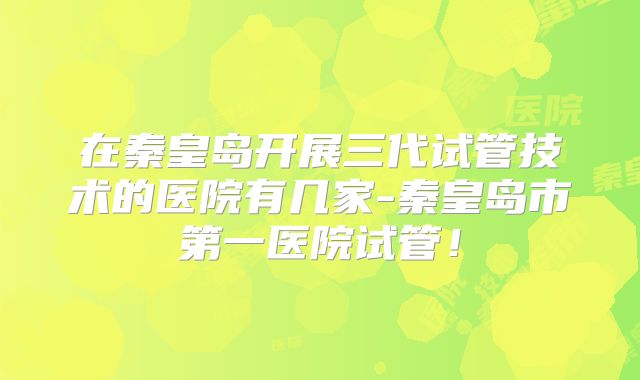 在秦皇岛开展三代试管技术的医院有几家-秦皇岛市第一医院试管！