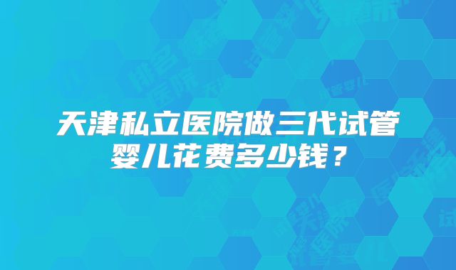 天津私立医院做三代试管婴儿花费多少钱?