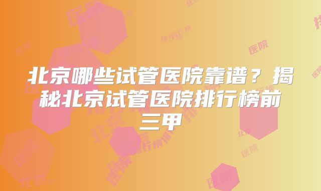北京哪些试管医院靠谱？揭秘北京试管医院排行榜前三甲