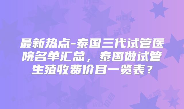 最新热点-泰国三代试管医院名单汇总,泰国做试管生殖收费价目一览表?