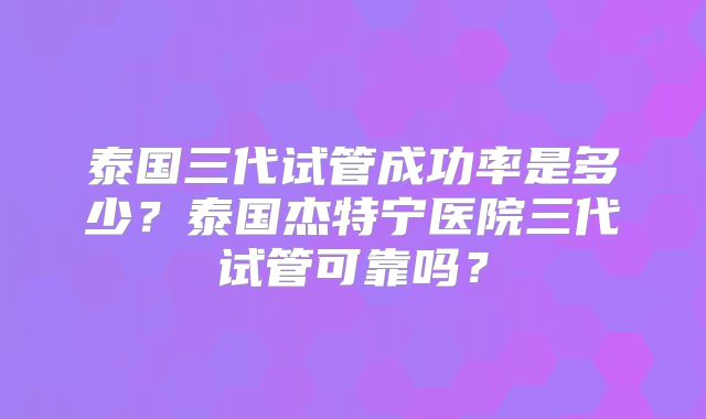 泰国三代试管成功率是多少？泰国杰特宁医院三代试管可靠吗？