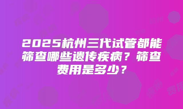 2025杭州三代试管都能筛查哪些遗传疾病?筛查费用是多少?