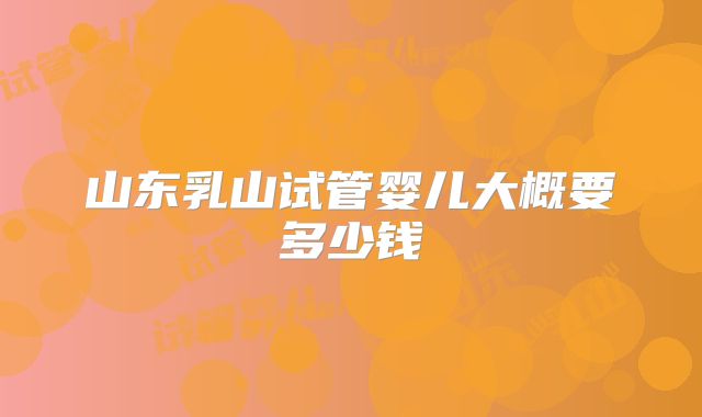 山东乳山试管婴儿大概要多少钱