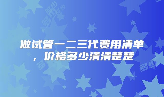 做试管一二三代费用清单,价格多少清清楚楚