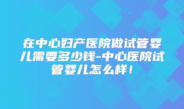 在中心妇产医院做试管婴儿需要多少钱-中心医院试管婴儿怎么样!
