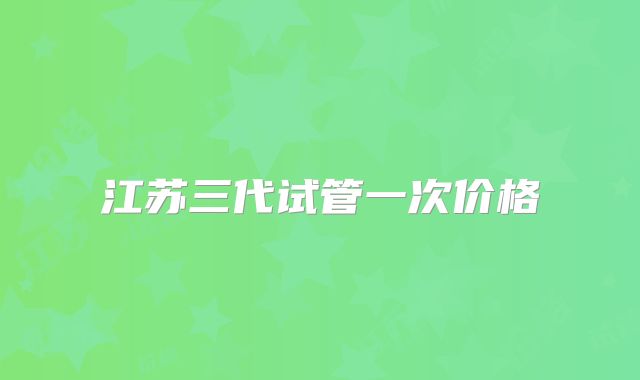 江苏三代试管一次价格