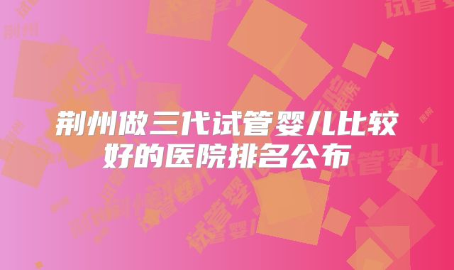 荆州做三代试管婴儿比较好的医院排名公布