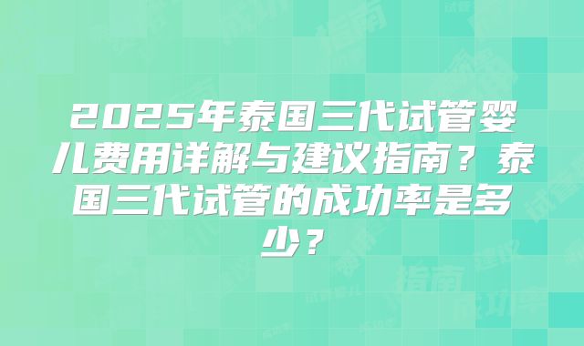 2025年泰国三代试管婴儿费用详解与建议指南？泰国三代试管的成功率是多少？