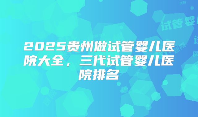 2025贵州做试管婴儿医院大全，三代试管婴儿医院排名