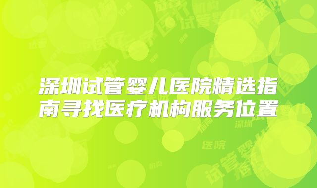深圳试管婴儿医院精选指南寻找医疗机构服务位置