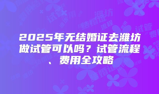 2025年无结婚证去潍坊做试管可以吗？试管流程、费用全攻略