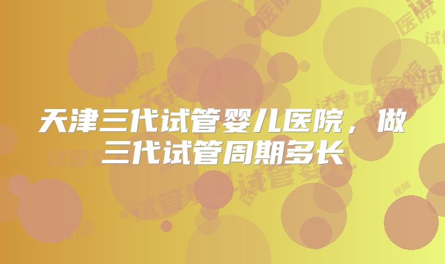 天津三代试管婴儿医院，做三代试管周期多长