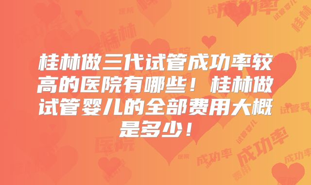 桂林做三代试管成功率较高的医院有哪些！桂林做试管婴儿的全部费用大概是多少！