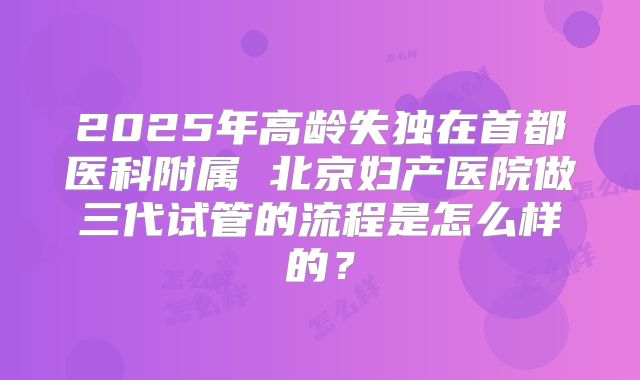 2025年高龄失独在首都医科附属 北京妇产医院做三代试管的流程是怎么样的?