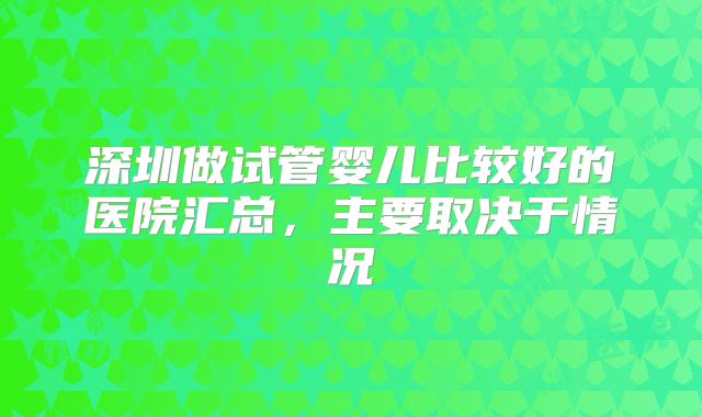 深圳做试管婴儿比较好的医院汇总，主要取决于情况