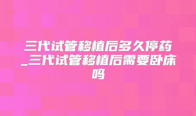 三代试管移植后多久停药_三代试管移植后需要卧床吗