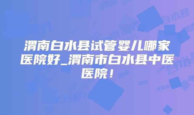 渭南白水县试管婴儿哪家医院好_渭南市白水县中医医院!