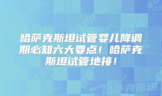 哈萨克斯坦试管婴儿降调期必知六大要点！哈萨克斯坦试管地接！