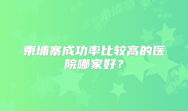 柬埔寨成功率比较高的医院哪家好?