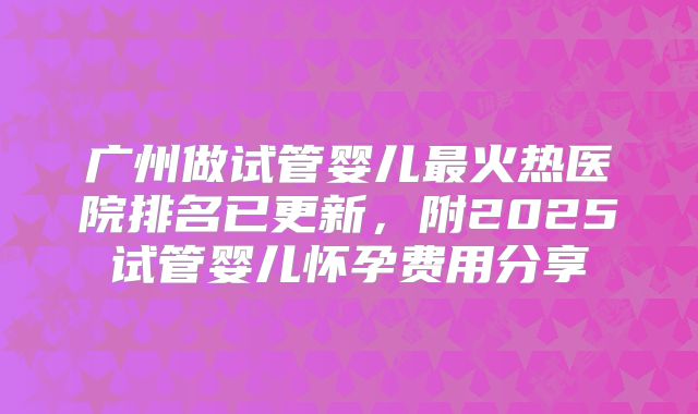 广州做试管婴儿最火热医院排名已更新，附2025试管婴儿怀孕费用分享