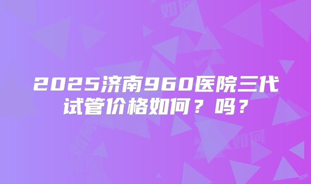 2025济南960医院三代试管价格如何?吗?