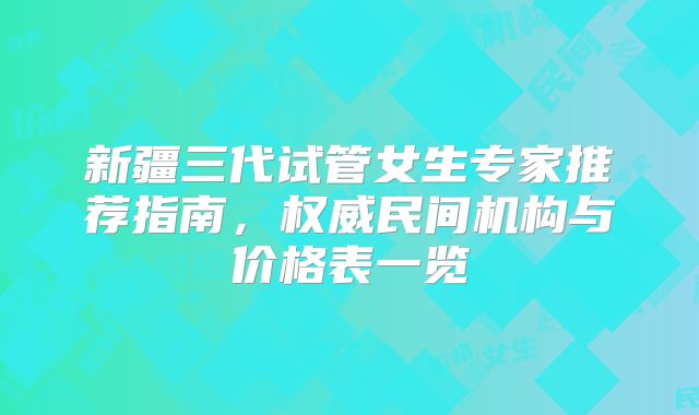 新疆三代试管女生专家推荐指南，权威民间机构与价格表一览