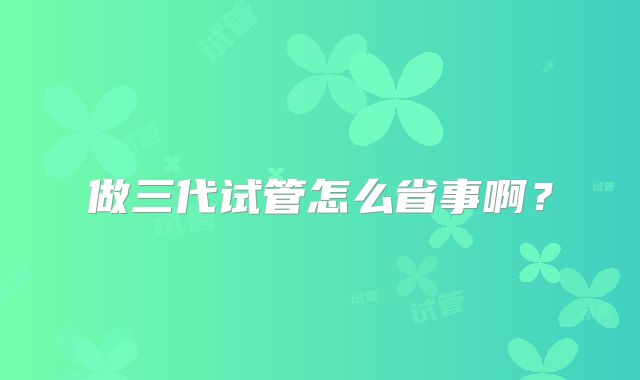做三代试管怎么省事啊？
