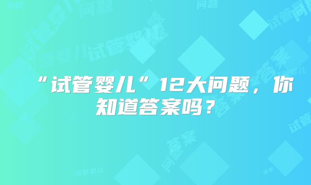 “试管婴儿”12大问题，你知道答案吗？