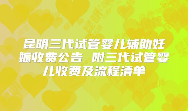 昆明三代试管婴儿辅助妊娠收费公告 附三代试管婴儿收费及流程清单