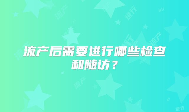 流产后需要进行哪些检查和随访？