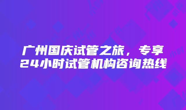 广州国庆试管之旅,专享24小时试管机构咨询热线
