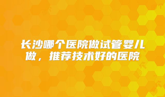 长沙哪个医院做试管婴儿做，推荐技术好的医院