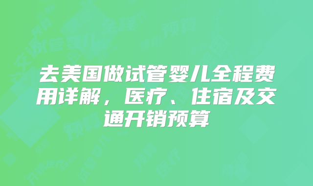 去美国做试管婴儿全程费用详解,医疗、住宿及交通开销预算