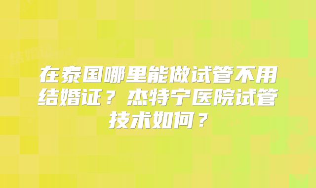 在泰国哪里能做试管不用结婚证？杰特宁医院试管技术如何？