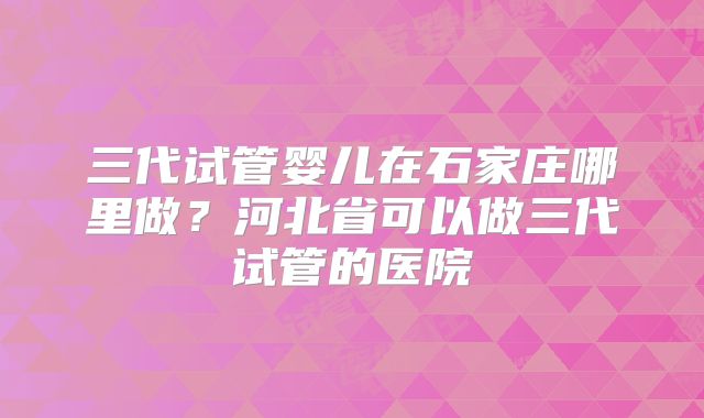 三代试管婴儿在石家庄哪里做?河北省可以做三代试管的医院