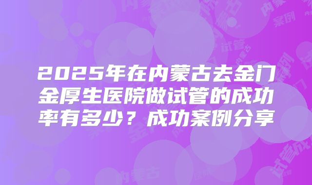 2025年在内蒙古去金门金厚生医院做试管的成功率有多少？成功案例分享