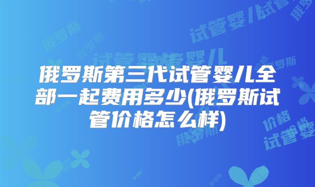 俄罗斯第三代试管婴儿全部一起费用多少(俄罗斯试管价格怎么样)